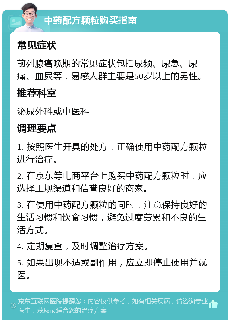 中药配方颗粒购买指南 常见症状 前列腺癌晚期的常见症状包括尿频、尿急、尿痛、血尿等，易感人群主要是50岁以上的男性。 推荐科室 泌尿外科或中医科 调理要点 1. 按照医生开具的处方，正确使用中药配方颗粒进行治疗。 2. 在京东等电商平台上购买中药配方颗粒时，应选择正规渠道和信誉良好的商家。 3. 在使用中药配方颗粒的同时，注意保持良好的生活习惯和饮食习惯，避免过度劳累和不良的生活方式。 4. 定期复查，及时调整治疗方案。 5. 如果出现不适或副作用，应立即停止使用并就医。