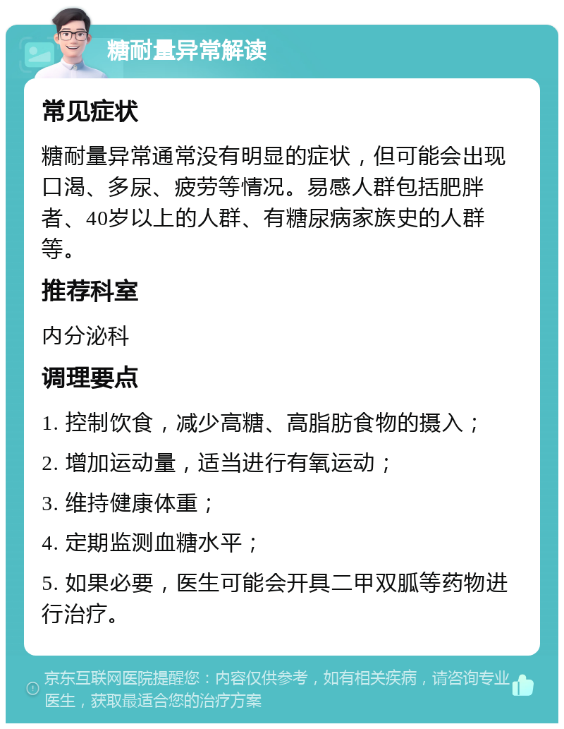 糖耐量异常解读 常见症状 糖耐量异常通常没有明显的症状，但可能会出现口渴、多尿、疲劳等情况。易感人群包括肥胖者、40岁以上的人群、有糖尿病家族史的人群等。 推荐科室 内分泌科 调理要点 1. 控制饮食，减少高糖、高脂肪食物的摄入； 2. 增加运动量，适当进行有氧运动； 3. 维持健康体重； 4. 定期监测血糖水平； 5. 如果必要，医生可能会开具二甲双胍等药物进行治疗。