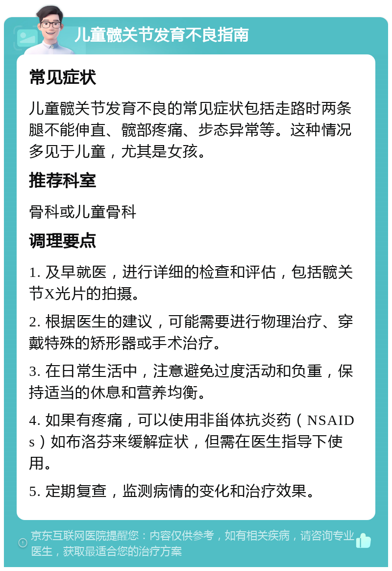 儿童髋关节发育不良指南 常见症状 儿童髋关节发育不良的常见症状包括走路时两条腿不能伸直、髋部疼痛、步态异常等。这种情况多见于儿童，尤其是女孩。 推荐科室 骨科或儿童骨科 调理要点 1. 及早就医，进行详细的检查和评估，包括髋关节X光片的拍摄。 2. 根据医生的建议，可能需要进行物理治疗、穿戴特殊的矫形器或手术治疗。 3. 在日常生活中，注意避免过度活动和负重，保持适当的休息和营养均衡。 4. 如果有疼痛，可以使用非甾体抗炎药（NSAIDs）如布洛芬来缓解症状，但需在医生指导下使用。 5. 定期复查，监测病情的变化和治疗效果。