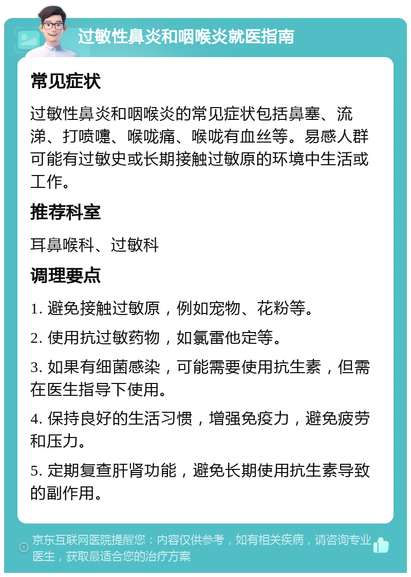 过敏性鼻炎和咽喉炎就医指南 常见症状 过敏性鼻炎和咽喉炎的常见症状包括鼻塞、流涕、打喷嚏、喉咙痛、喉咙有血丝等。易感人群可能有过敏史或长期接触过敏原的环境中生活或工作。 推荐科室 耳鼻喉科、过敏科 调理要点 1. 避免接触过敏原，例如宠物、花粉等。 2. 使用抗过敏药物，如氯雷他定等。 3. 如果有细菌感染，可能需要使用抗生素，但需在医生指导下使用。 4. 保持良好的生活习惯，增强免疫力，避免疲劳和压力。 5. 定期复查肝肾功能，避免长期使用抗生素导致的副作用。