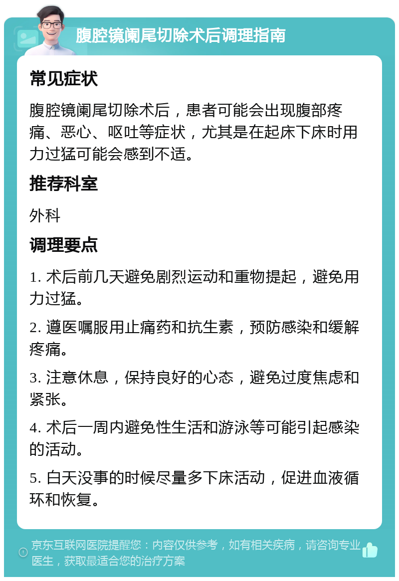 腹腔镜阑尾切除术后调理指南 常见症状 腹腔镜阑尾切除术后，患者可能会出现腹部疼痛、恶心、呕吐等症状，尤其是在起床下床时用力过猛可能会感到不适。 推荐科室 外科 调理要点 1. 术后前几天避免剧烈运动和重物提起，避免用力过猛。 2. 遵医嘱服用止痛药和抗生素，预防感染和缓解疼痛。 3. 注意休息，保持良好的心态，避免过度焦虑和紧张。 4. 术后一周内避免性生活和游泳等可能引起感染的活动。 5. 白天没事的时候尽量多下床活动，促进血液循环和恢复。