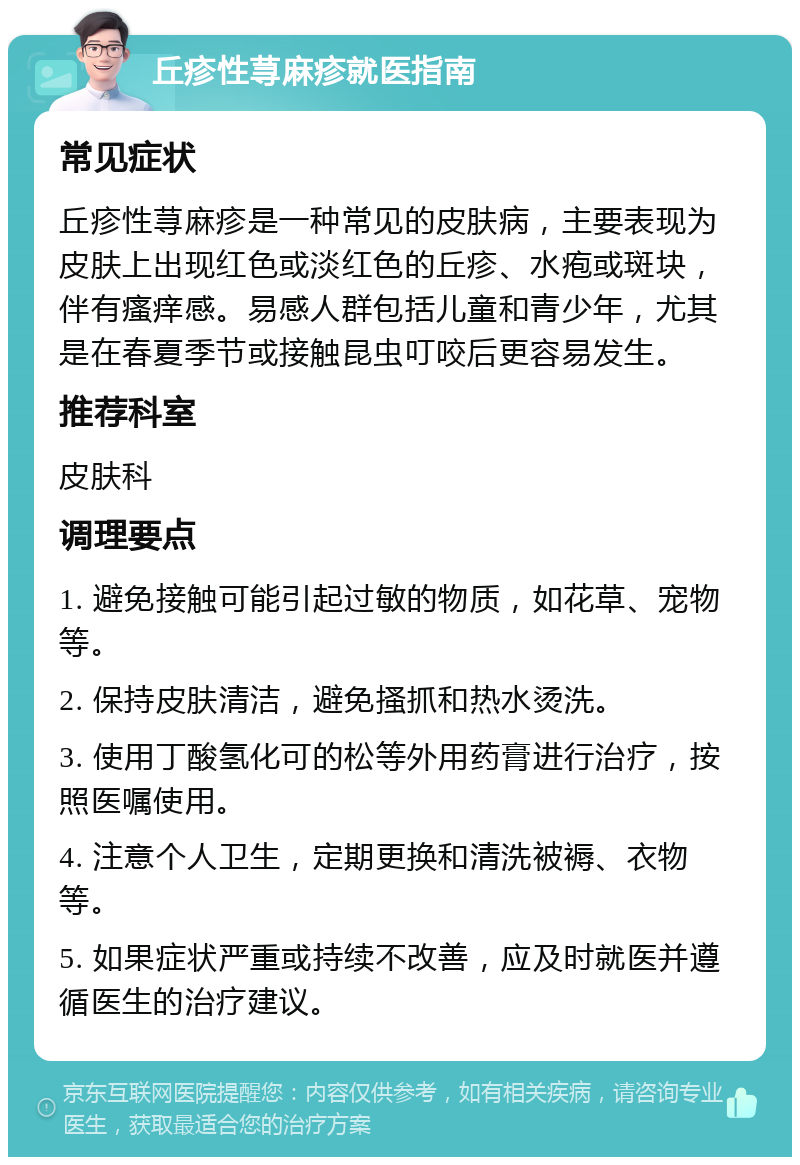 丘疹性荨麻疹就医指南 常见症状 丘疹性荨麻疹是一种常见的皮肤病，主要表现为皮肤上出现红色或淡红色的丘疹、水疱或斑块，伴有瘙痒感。易感人群包括儿童和青少年，尤其是在春夏季节或接触昆虫叮咬后更容易发生。 推荐科室 皮肤科 调理要点 1. 避免接触可能引起过敏的物质，如花草、宠物等。 2. 保持皮肤清洁，避免搔抓和热水烫洗。 3. 使用丁酸氢化可的松等外用药膏进行治疗，按照医嘱使用。 4. 注意个人卫生，定期更换和清洗被褥、衣物等。 5. 如果症状严重或持续不改善，应及时就医并遵循医生的治疗建议。