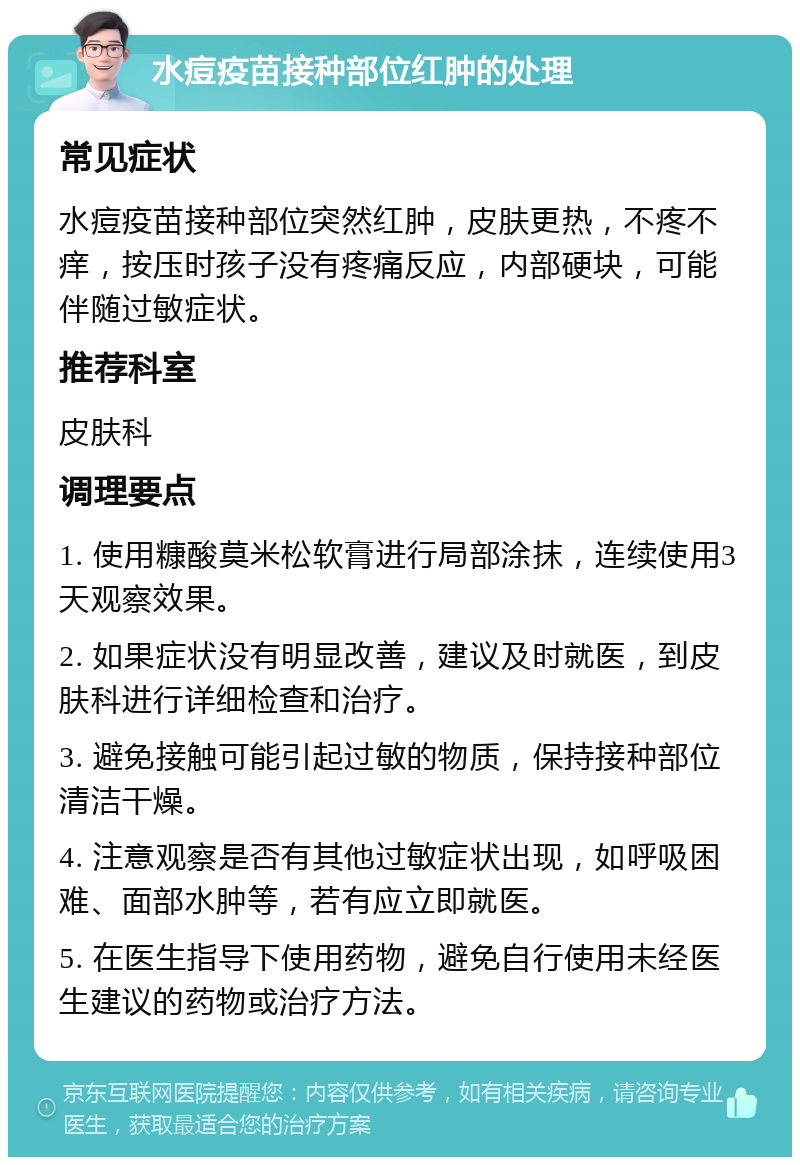 水痘疫苗接种部位红肿的处理 常见症状 水痘疫苗接种部位突然红肿，皮肤更热，不疼不痒，按压时孩子没有疼痛反应，内部硬块，可能伴随过敏症状。 推荐科室 皮肤科 调理要点 1. 使用糠酸莫米松软膏进行局部涂抹，连续使用3天观察效果。 2. 如果症状没有明显改善，建议及时就医，到皮肤科进行详细检查和治疗。 3. 避免接触可能引起过敏的物质，保持接种部位清洁干燥。 4. 注意观察是否有其他过敏症状出现，如呼吸困难、面部水肿等，若有应立即就医。 5. 在医生指导下使用药物，避免自行使用未经医生建议的药物或治疗方法。