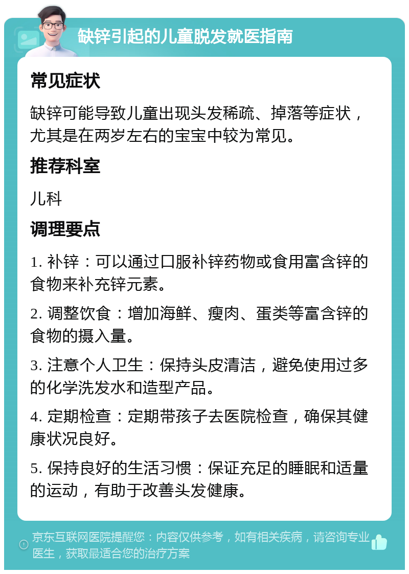 缺锌引起的儿童脱发就医指南 常见症状 缺锌可能导致儿童出现头发稀疏、掉落等症状，尤其是在两岁左右的宝宝中较为常见。 推荐科室 儿科 调理要点 1. 补锌：可以通过口服补锌药物或食用富含锌的食物来补充锌元素。 2. 调整饮食：增加海鲜、瘦肉、蛋类等富含锌的食物的摄入量。 3. 注意个人卫生：保持头皮清洁，避免使用过多的化学洗发水和造型产品。 4. 定期检查：定期带孩子去医院检查，确保其健康状况良好。 5. 保持良好的生活习惯：保证充足的睡眠和适量的运动，有助于改善头发健康。