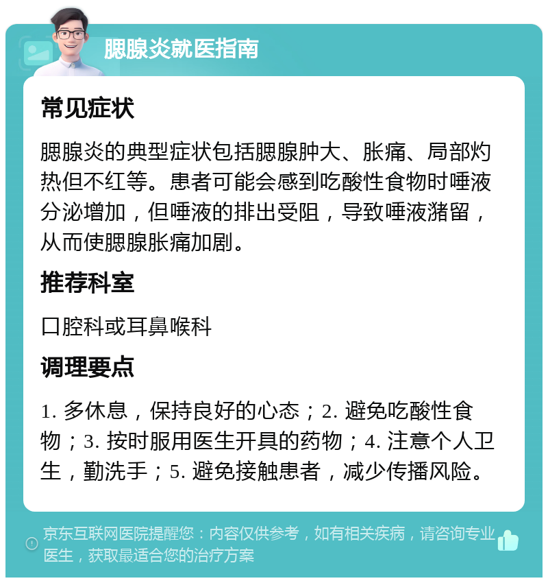 腮腺炎就医指南 常见症状 腮腺炎的典型症状包括腮腺肿大、胀痛、局部灼热但不红等。患者可能会感到吃酸性食物时唾液分泌增加，但唾液的排出受阻，导致唾液潴留，从而使腮腺胀痛加剧。 推荐科室 口腔科或耳鼻喉科 调理要点 1. 多休息，保持良好的心态；2. 避免吃酸性食物；3. 按时服用医生开具的药物；4. 注意个人卫生，勤洗手；5. 避免接触患者，减少传播风险。