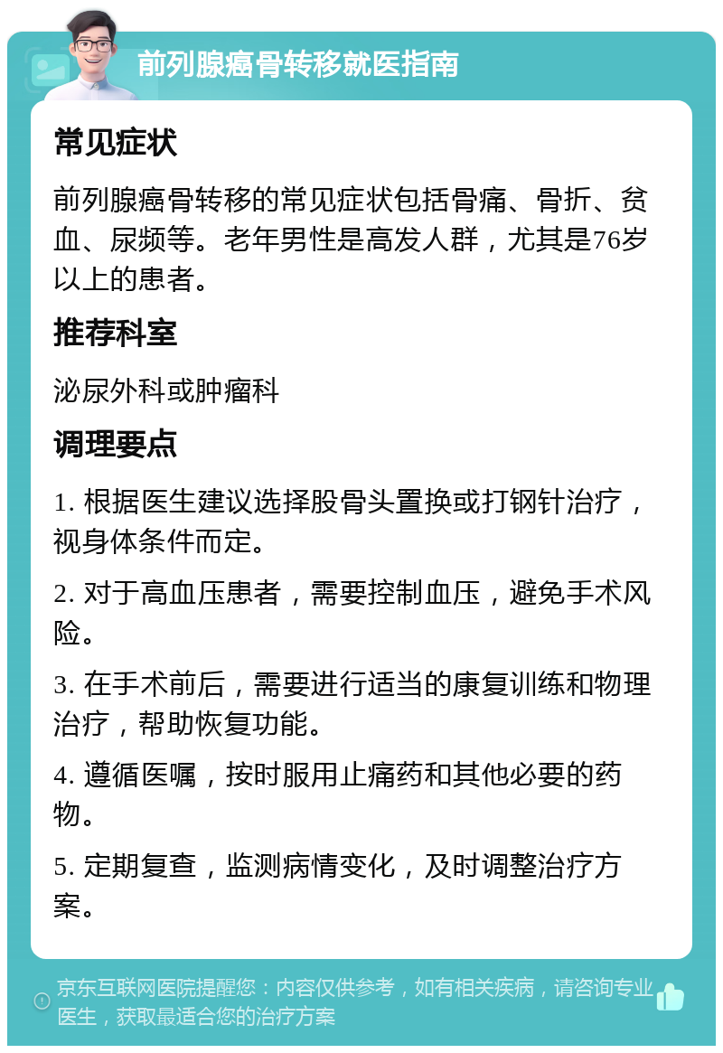 前列腺癌骨转移就医指南 常见症状 前列腺癌骨转移的常见症状包括骨痛、骨折、贫血、尿频等。老年男性是高发人群，尤其是76岁以上的患者。 推荐科室 泌尿外科或肿瘤科 调理要点 1. 根据医生建议选择股骨头置换或打钢针治疗，视身体条件而定。 2. 对于高血压患者，需要控制血压，避免手术风险。 3. 在手术前后，需要进行适当的康复训练和物理治疗，帮助恢复功能。 4. 遵循医嘱，按时服用止痛药和其他必要的药物。 5. 定期复查，监测病情变化，及时调整治疗方案。