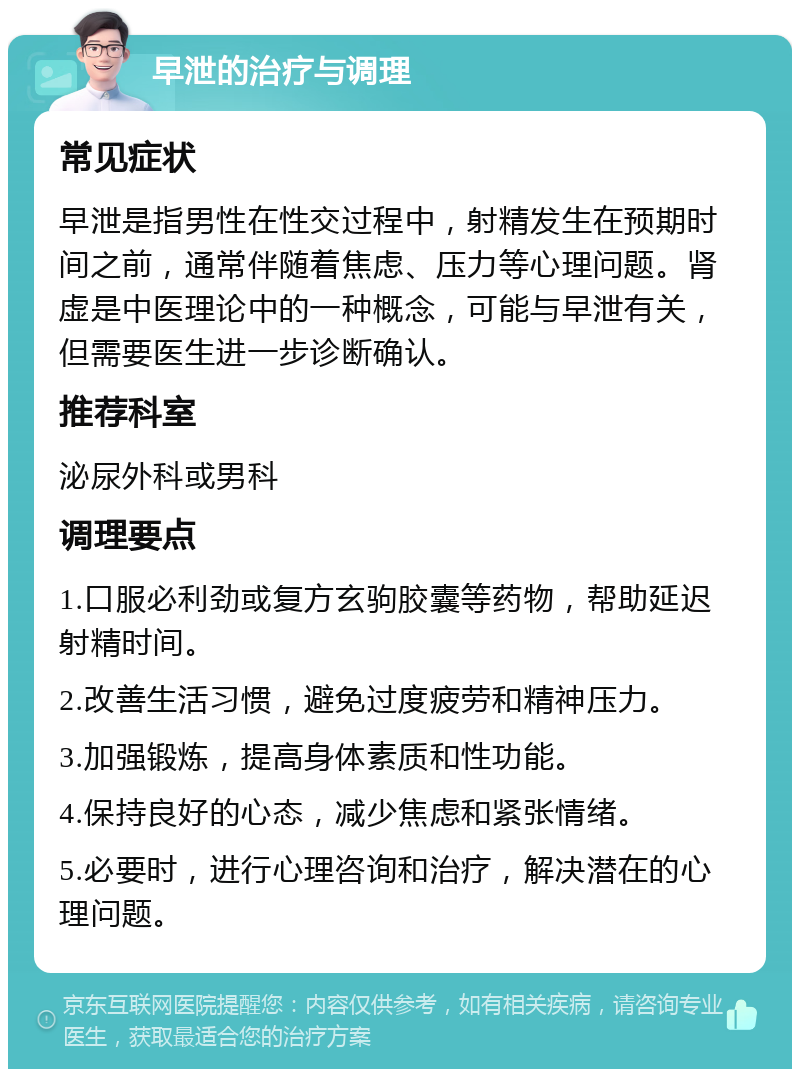 早泄的治疗与调理 常见症状 早泄是指男性在性交过程中，射精发生在预期时间之前，通常伴随着焦虑、压力等心理问题。肾虚是中医理论中的一种概念，可能与早泄有关，但需要医生进一步诊断确认。 推荐科室 泌尿外科或男科 调理要点 1.口服必利劲或复方玄驹胶囊等药物，帮助延迟射精时间。 2.改善生活习惯，避免过度疲劳和精神压力。 3.加强锻炼，提高身体素质和性功能。 4.保持良好的心态，减少焦虑和紧张情绪。 5.必要时，进行心理咨询和治疗，解决潜在的心理问题。