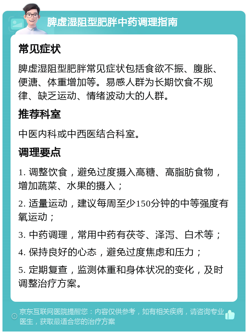 脾虚湿阻型肥胖中药调理指南 常见症状 脾虚湿阻型肥胖常见症状包括食欲不振、腹胀、便溏、体重增加等。易感人群为长期饮食不规律、缺乏运动、情绪波动大的人群。 推荐科室 中医内科或中西医结合科室。 调理要点 1. 调整饮食，避免过度摄入高糖、高脂肪食物，增加蔬菜、水果的摄入； 2. 适量运动，建议每周至少150分钟的中等强度有氧运动； 3. 中药调理，常用中药有茯苓、泽泻、白术等； 4. 保持良好的心态，避免过度焦虑和压力； 5. 定期复查，监测体重和身体状况的变化，及时调整治疗方案。