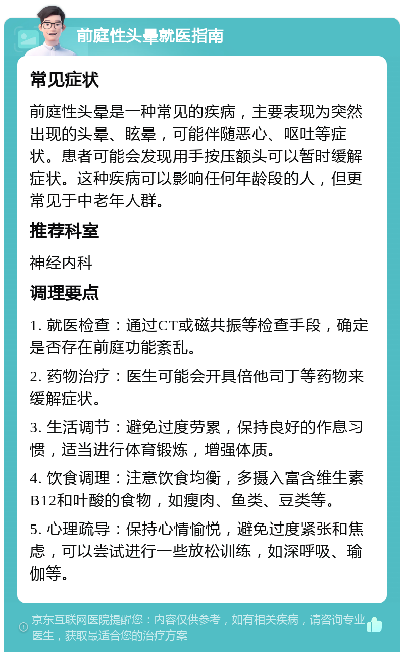 前庭性头晕就医指南 常见症状 前庭性头晕是一种常见的疾病，主要表现为突然出现的头晕、眩晕，可能伴随恶心、呕吐等症状。患者可能会发现用手按压额头可以暂时缓解症状。这种疾病可以影响任何年龄段的人，但更常见于中老年人群。 推荐科室 神经内科 调理要点 1. 就医检查：通过CT或磁共振等检查手段，确定是否存在前庭功能紊乱。 2. 药物治疗：医生可能会开具倍他司丁等药物来缓解症状。 3. 生活调节：避免过度劳累，保持良好的作息习惯，适当进行体育锻炼，增强体质。 4. 饮食调理：注意饮食均衡，多摄入富含维生素B12和叶酸的食物，如瘦肉、鱼类、豆类等。 5. 心理疏导：保持心情愉悦，避免过度紧张和焦虑，可以尝试进行一些放松训练，如深呼吸、瑜伽等。