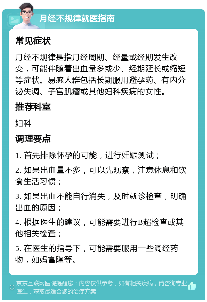 月经不规律就医指南 常见症状 月经不规律是指月经周期、经量或经期发生改变，可能伴随着出血量多或少、经期延长或缩短等症状。易感人群包括长期服用避孕药、有内分泌失调、子宫肌瘤或其他妇科疾病的女性。 推荐科室 妇科 调理要点 1. 首先排除怀孕的可能，进行妊娠测试； 2. 如果出血量不多，可以先观察，注意休息和饮食生活习惯； 3. 如果出血不能自行消失，及时就诊检查，明确出血的原因； 4. 根据医生的建议，可能需要进行B超检查或其他相关检查； 5. 在医生的指导下，可能需要服用一些调经药物，如妈富隆等。