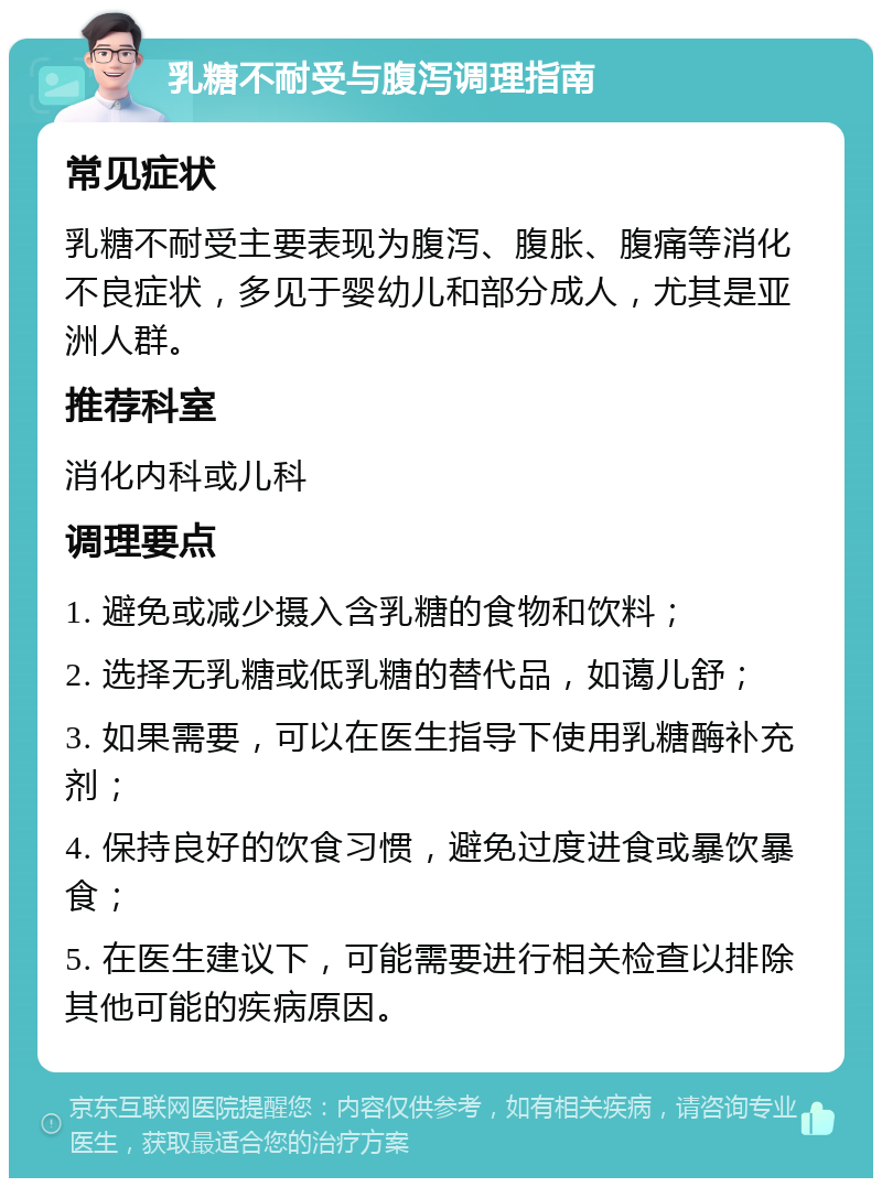 乳糖不耐受与腹泻调理指南 常见症状 乳糖不耐受主要表现为腹泻、腹胀、腹痛等消化不良症状，多见于婴幼儿和部分成人，尤其是亚洲人群。 推荐科室 消化内科或儿科 调理要点 1. 避免或减少摄入含乳糖的食物和饮料； 2. 选择无乳糖或低乳糖的替代品，如蔼儿舒； 3. 如果需要，可以在医生指导下使用乳糖酶补充剂； 4. 保持良好的饮食习惯，避免过度进食或暴饮暴食； 5. 在医生建议下，可能需要进行相关检查以排除其他可能的疾病原因。