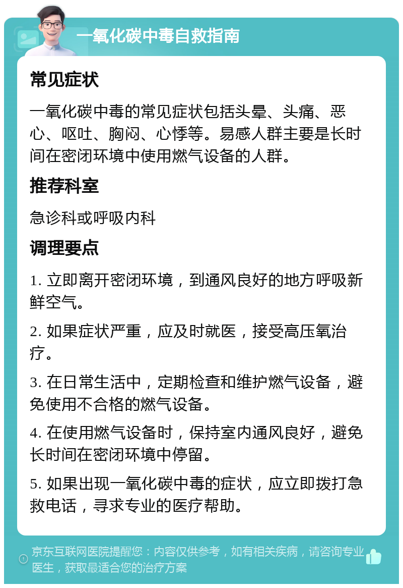 一氧化碳中毒自救指南 常见症状 一氧化碳中毒的常见症状包括头晕、头痛、恶心、呕吐、胸闷、心悸等。易感人群主要是长时间在密闭环境中使用燃气设备的人群。 推荐科室 急诊科或呼吸内科 调理要点 1. 立即离开密闭环境，到通风良好的地方呼吸新鲜空气。 2. 如果症状严重，应及时就医，接受高压氧治疗。 3. 在日常生活中，定期检查和维护燃气设备，避免使用不合格的燃气设备。 4. 在使用燃气设备时，保持室内通风良好，避免长时间在密闭环境中停留。 5. 如果出现一氧化碳中毒的症状，应立即拨打急救电话，寻求专业的医疗帮助。