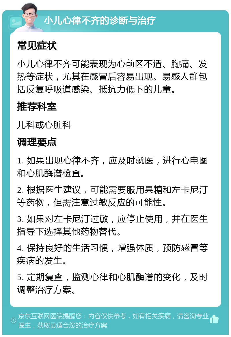 小儿心律不齐的诊断与治疗 常见症状 小儿心律不齐可能表现为心前区不适、胸痛、发热等症状，尤其在感冒后容易出现。易感人群包括反复呼吸道感染、抵抗力低下的儿童。 推荐科室 儿科或心脏科 调理要点 1. 如果出现心律不齐，应及时就医，进行心电图和心肌酶谱检查。 2. 根据医生建议，可能需要服用果糖和左卡尼汀等药物，但需注意过敏反应的可能性。 3. 如果对左卡尼汀过敏，应停止使用，并在医生指导下选择其他药物替代。 4. 保持良好的生活习惯，增强体质，预防感冒等疾病的发生。 5. 定期复查，监测心律和心肌酶谱的变化，及时调整治疗方案。