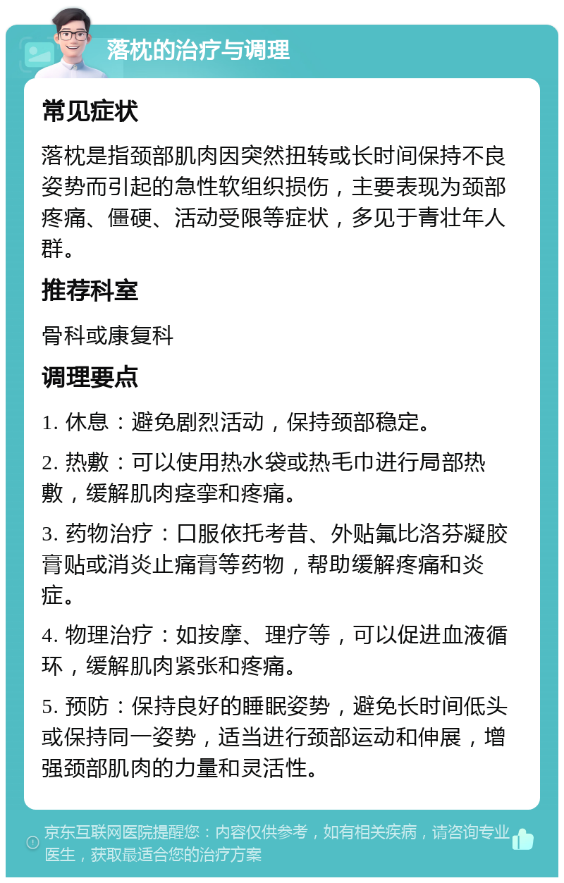 落枕的治疗与调理 常见症状 落枕是指颈部肌肉因突然扭转或长时间保持不良姿势而引起的急性软组织损伤，主要表现为颈部疼痛、僵硬、活动受限等症状，多见于青壮年人群。 推荐科室 骨科或康复科 调理要点 1. 休息：避免剧烈活动，保持颈部稳定。 2. 热敷：可以使用热水袋或热毛巾进行局部热敷，缓解肌肉痉挛和疼痛。 3. 药物治疗：口服依托考昔、外贴氟比洛芬凝胶膏贴或消炎止痛膏等药物，帮助缓解疼痛和炎症。 4. 物理治疗：如按摩、理疗等，可以促进血液循环，缓解肌肉紧张和疼痛。 5. 预防：保持良好的睡眠姿势，避免长时间低头或保持同一姿势，适当进行颈部运动和伸展，增强颈部肌肉的力量和灵活性。