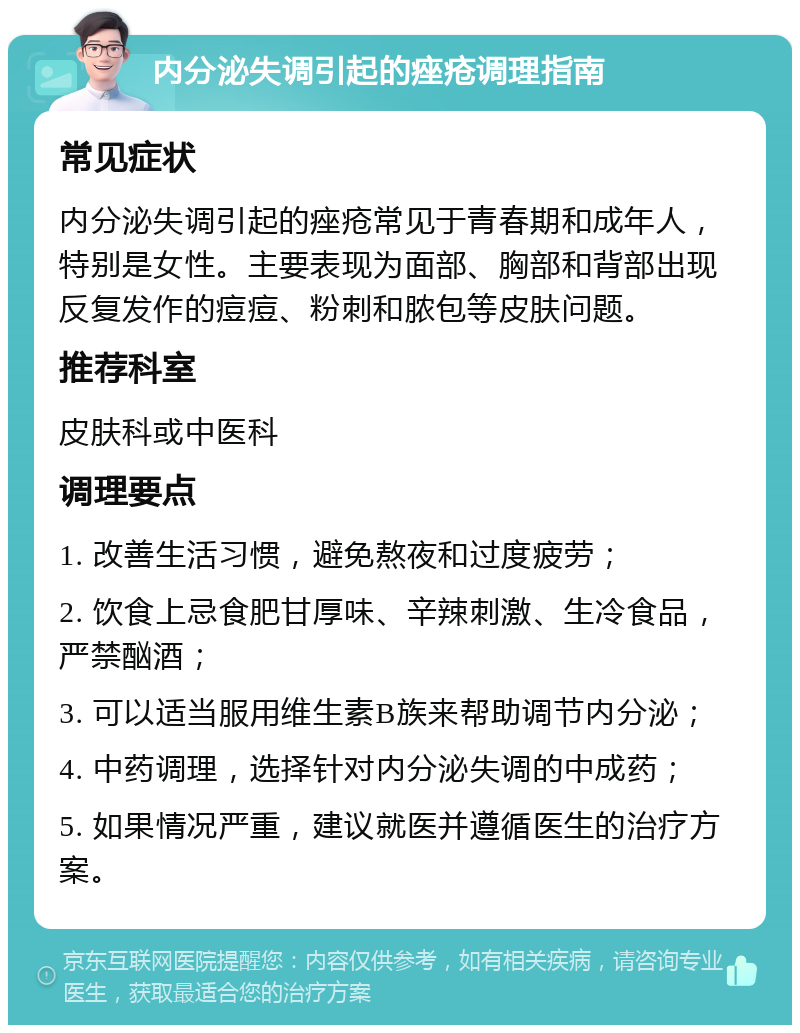 内分泌失调引起的痤疮调理指南 常见症状 内分泌失调引起的痤疮常见于青春期和成年人，特别是女性。主要表现为面部、胸部和背部出现反复发作的痘痘、粉刺和脓包等皮肤问题。 推荐科室 皮肤科或中医科 调理要点 1. 改善生活习惯，避免熬夜和过度疲劳； 2. 饮食上忌食肥甘厚味、辛辣刺激、生冷食品，严禁酗酒； 3. 可以适当服用维生素B族来帮助调节内分泌； 4. 中药调理，选择针对内分泌失调的中成药； 5. 如果情况严重，建议就医并遵循医生的治疗方案。