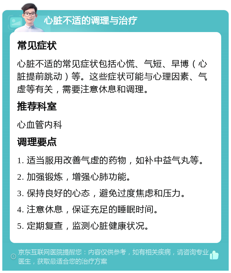 心脏不适的调理与治疗 常见症状 心脏不适的常见症状包括心慌、气短、早博（心脏提前跳动）等。这些症状可能与心理因素、气虚等有关，需要注意休息和调理。 推荐科室 心血管内科 调理要点 1. 适当服用改善气虚的药物，如补中益气丸等。 2. 加强锻炼，增强心肺功能。 3. 保持良好的心态，避免过度焦虑和压力。 4. 注意休息，保证充足的睡眠时间。 5. 定期复查，监测心脏健康状况。