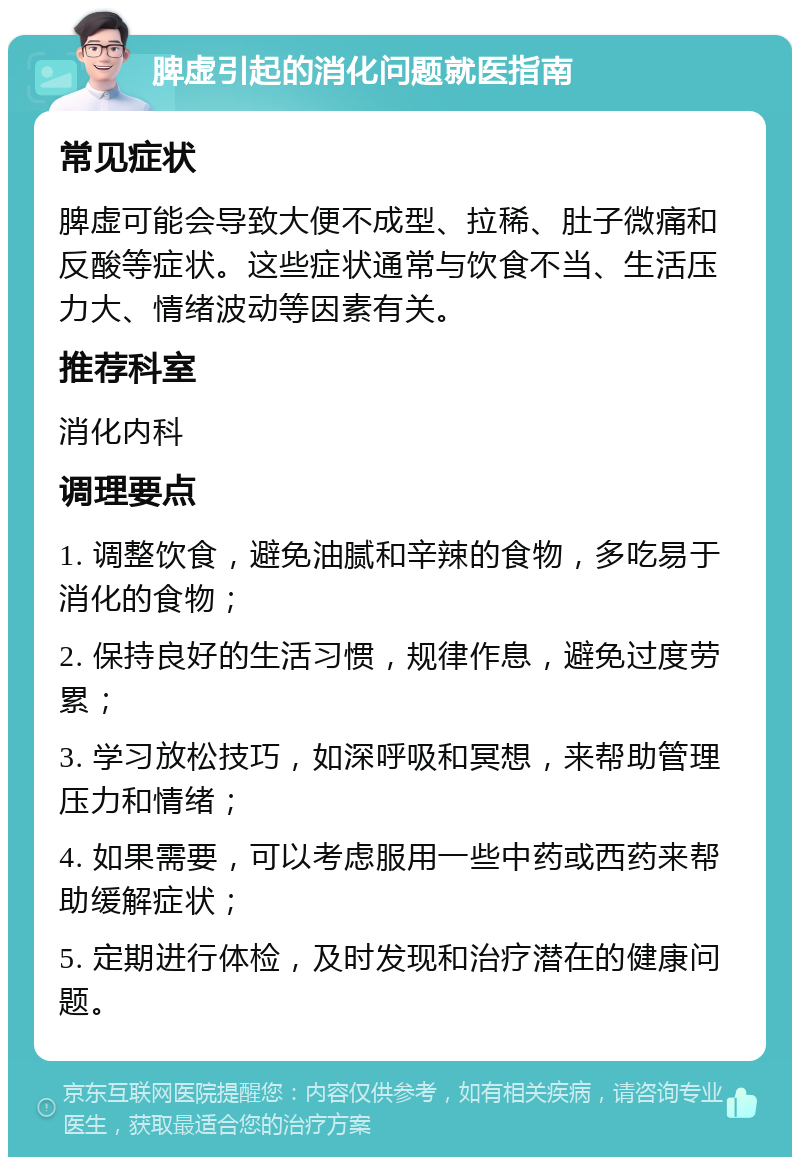 脾虚引起的消化问题就医指南 常见症状 脾虚可能会导致大便不成型、拉稀、肚子微痛和反酸等症状。这些症状通常与饮食不当、生活压力大、情绪波动等因素有关。 推荐科室 消化内科 调理要点 1. 调整饮食，避免油腻和辛辣的食物，多吃易于消化的食物； 2. 保持良好的生活习惯，规律作息，避免过度劳累； 3. 学习放松技巧，如深呼吸和冥想，来帮助管理压力和情绪； 4. 如果需要，可以考虑服用一些中药或西药来帮助缓解症状； 5. 定期进行体检，及时发现和治疗潜在的健康问题。