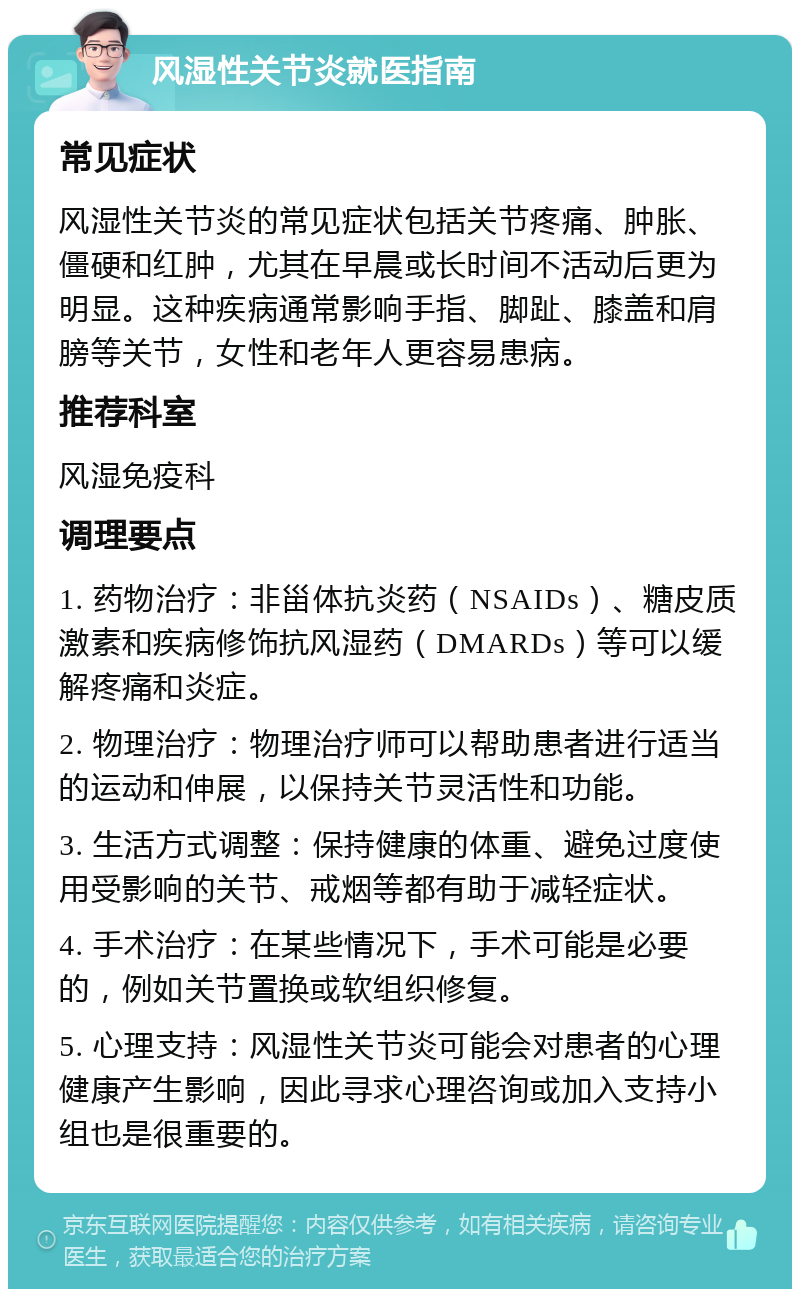 风湿性关节炎就医指南 常见症状 风湿性关节炎的常见症状包括关节疼痛、肿胀、僵硬和红肿，尤其在早晨或长时间不活动后更为明显。这种疾病通常影响手指、脚趾、膝盖和肩膀等关节，女性和老年人更容易患病。 推荐科室 风湿免疫科 调理要点 1. 药物治疗：非甾体抗炎药（NSAIDs）、糖皮质激素和疾病修饰抗风湿药（DMARDs）等可以缓解疼痛和炎症。 2. 物理治疗：物理治疗师可以帮助患者进行适当的运动和伸展，以保持关节灵活性和功能。 3. 生活方式调整：保持健康的体重、避免过度使用受影响的关节、戒烟等都有助于减轻症状。 4. 手术治疗：在某些情况下，手术可能是必要的，例如关节置换或软组织修复。 5. 心理支持：风湿性关节炎可能会对患者的心理健康产生影响，因此寻求心理咨询或加入支持小组也是很重要的。