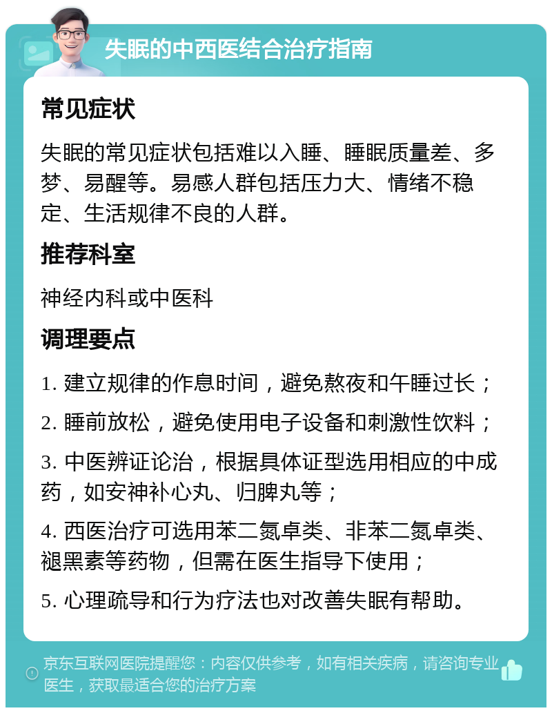 失眠的中西医结合治疗指南 常见症状 失眠的常见症状包括难以入睡、睡眠质量差、多梦、易醒等。易感人群包括压力大、情绪不稳定、生活规律不良的人群。 推荐科室 神经内科或中医科 调理要点 1. 建立规律的作息时间，避免熬夜和午睡过长； 2. 睡前放松，避免使用电子设备和刺激性饮料； 3. 中医辨证论治，根据具体证型选用相应的中成药，如安神补心丸、归脾丸等； 4. 西医治疗可选用苯二氮卓类、非苯二氮卓类、褪黑素等药物，但需在医生指导下使用； 5. 心理疏导和行为疗法也对改善失眠有帮助。