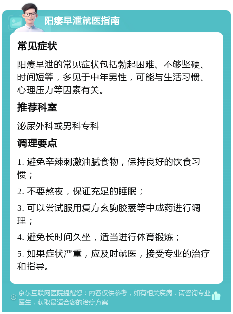 阳痿早泄就医指南 常见症状 阳痿早泄的常见症状包括勃起困难、不够坚硬、时间短等，多见于中年男性，可能与生活习惯、心理压力等因素有关。 推荐科室 泌尿外科或男科专科 调理要点 1. 避免辛辣刺激油腻食物，保持良好的饮食习惯； 2. 不要熬夜，保证充足的睡眠； 3. 可以尝试服用复方玄驹胶囊等中成药进行调理； 4. 避免长时间久坐，适当进行体育锻炼； 5. 如果症状严重，应及时就医，接受专业的治疗和指导。