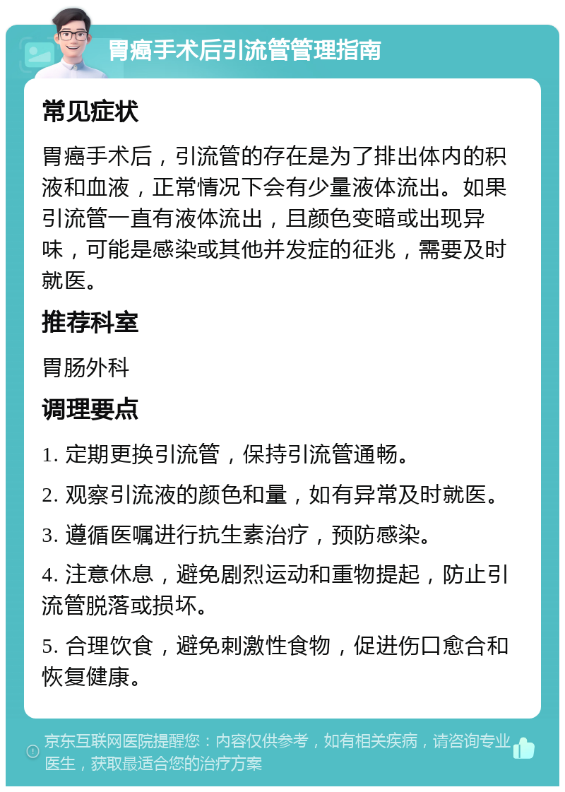 胃癌手术后引流管管理指南 常见症状 胃癌手术后，引流管的存在是为了排出体内的积液和血液，正常情况下会有少量液体流出。如果引流管一直有液体流出，且颜色变暗或出现异味，可能是感染或其他并发症的征兆，需要及时就医。 推荐科室 胃肠外科 调理要点 1. 定期更换引流管，保持引流管通畅。 2. 观察引流液的颜色和量，如有异常及时就医。 3. 遵循医嘱进行抗生素治疗，预防感染。 4. 注意休息，避免剧烈运动和重物提起，防止引流管脱落或损坏。 5. 合理饮食，避免刺激性食物，促进伤口愈合和恢复健康。