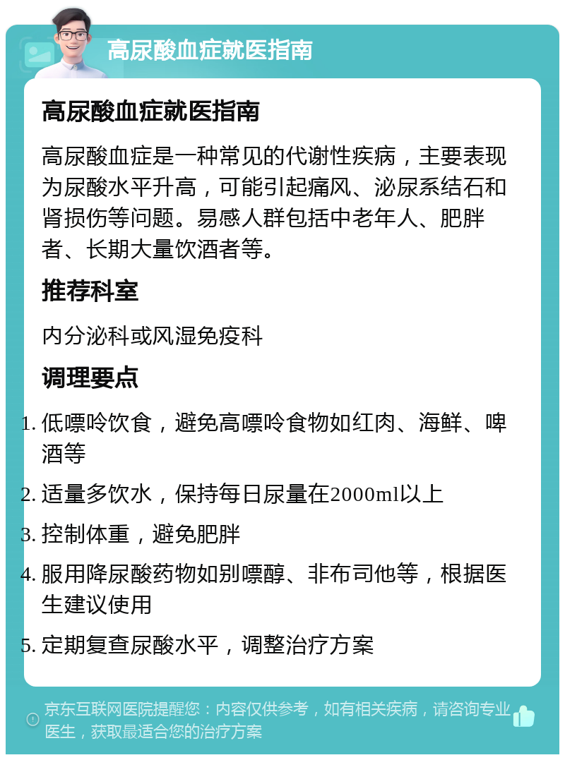 高尿酸血症就医指南 高尿酸血症就医指南 高尿酸血症是一种常见的代谢性疾病，主要表现为尿酸水平升高，可能引起痛风、泌尿系结石和肾损伤等问题。易感人群包括中老年人、肥胖者、长期大量饮酒者等。 推荐科室 内分泌科或风湿免疫科 调理要点 低嘌呤饮食，避免高嘌呤食物如红肉、海鲜、啤酒等 适量多饮水，保持每日尿量在2000ml以上 控制体重，避免肥胖 服用降尿酸药物如别嘌醇、非布司他等，根据医生建议使用 定期复查尿酸水平，调整治疗方案