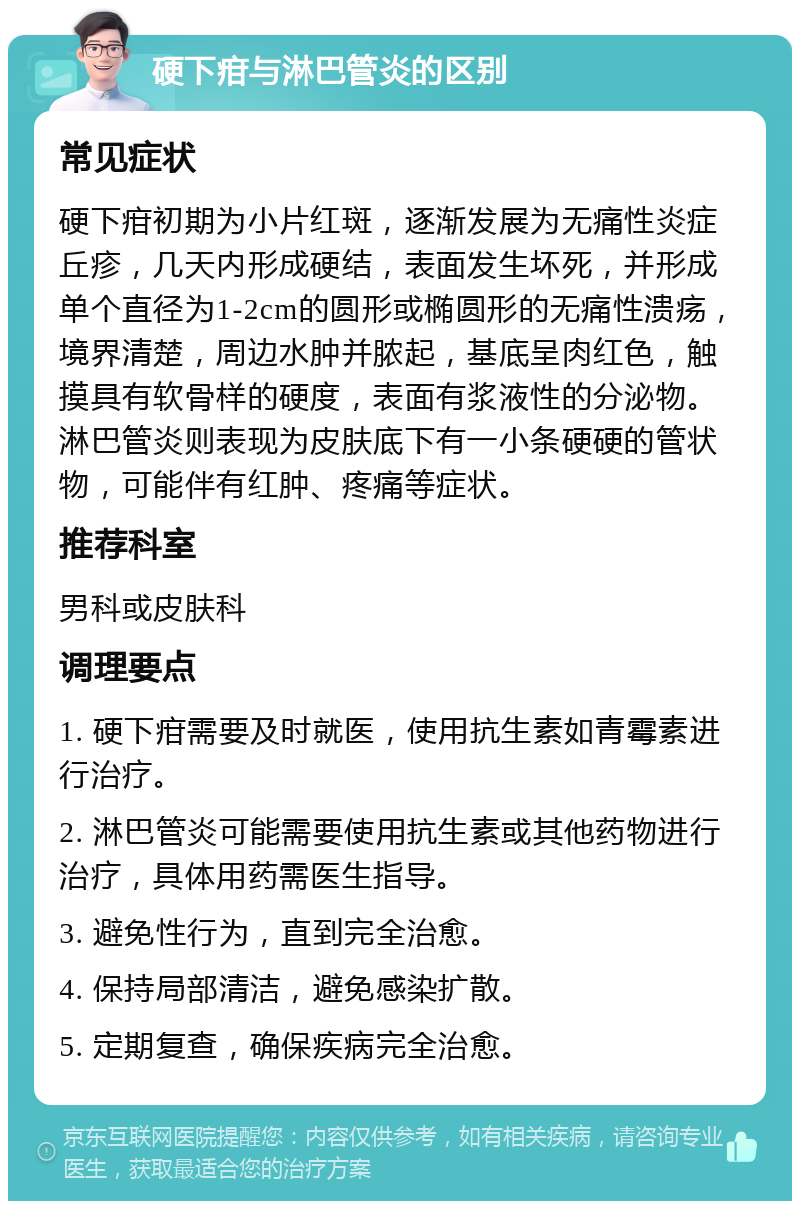 硬下疳与淋巴管炎的区别 常见症状 硬下疳初期为小片红斑，逐渐发展为无痛性炎症丘疹，几天内形成硬结，表面发生坏死，并形成单个直径为1-2cm的圆形或椭圆形的无痛性溃疡，境界清楚，周边水肿并脓起，基底呈肉红色，触摸具有软骨样的硬度，表面有浆液性的分泌物。淋巴管炎则表现为皮肤底下有一小条硬硬的管状物，可能伴有红肿、疼痛等症状。 推荐科室 男科或皮肤科 调理要点 1. 硬下疳需要及时就医，使用抗生素如青霉素进行治疗。 2. 淋巴管炎可能需要使用抗生素或其他药物进行治疗，具体用药需医生指导。 3. 避免性行为，直到完全治愈。 4. 保持局部清洁，避免感染扩散。 5. 定期复查，确保疾病完全治愈。