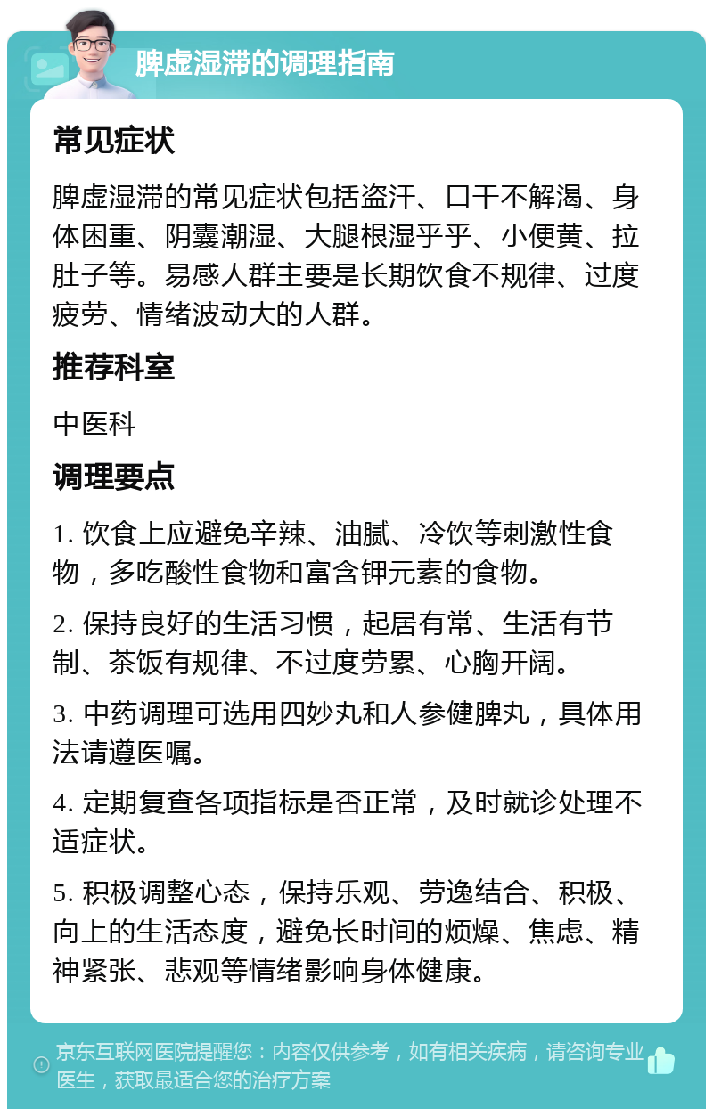 脾虚湿滞的调理指南 常见症状 脾虚湿滞的常见症状包括盗汗、口干不解渴、身体困重、阴囊潮湿、大腿根湿乎乎、小便黄、拉肚子等。易感人群主要是长期饮食不规律、过度疲劳、情绪波动大的人群。 推荐科室 中医科 调理要点 1. 饮食上应避免辛辣、油腻、冷饮等刺激性食物，多吃酸性食物和富含钾元素的食物。 2. 保持良好的生活习惯，起居有常、生活有节制、茶饭有规律、不过度劳累、心胸开阔。 3. 中药调理可选用四妙丸和人参健脾丸，具体用法请遵医嘱。 4. 定期复查各项指标是否正常，及时就诊处理不适症状。 5. 积极调整心态，保持乐观、劳逸结合、积极、向上的生活态度，避免长时间的烦燥、焦虑、精神紧张、悲观等情绪影响身体健康。