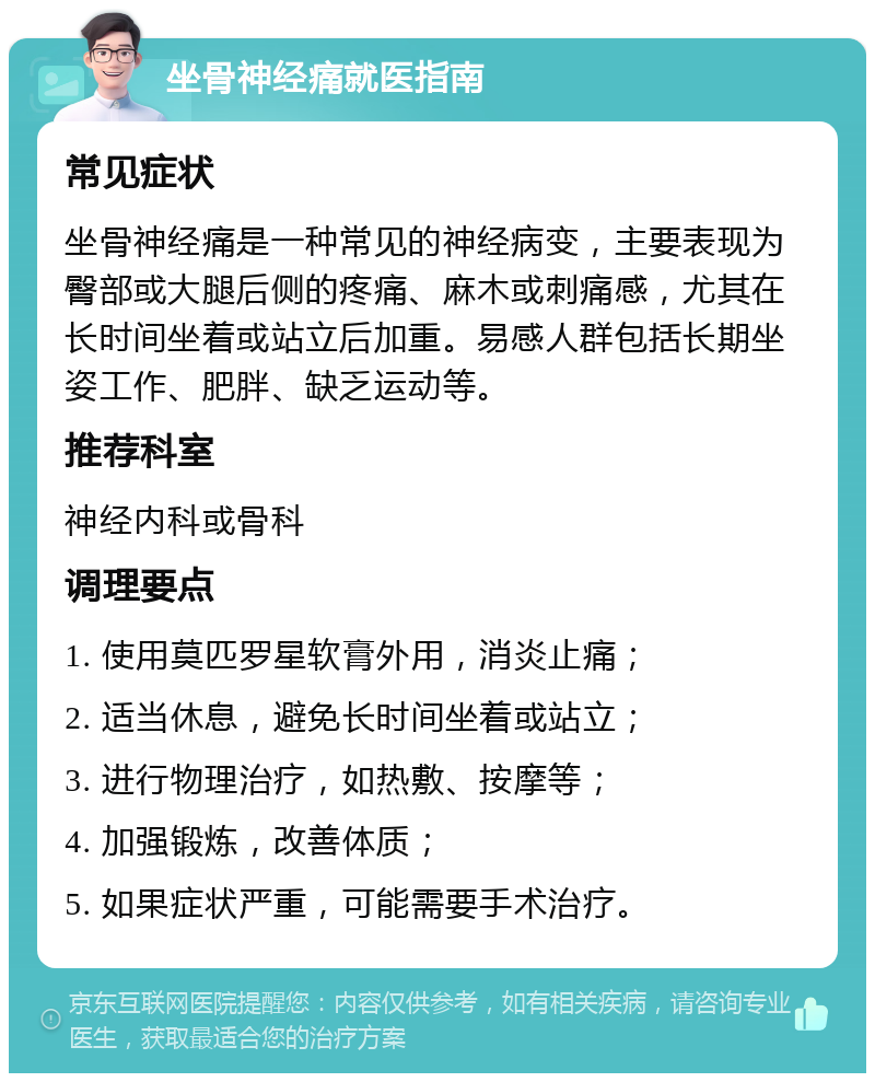 坐骨神经痛就医指南 常见症状 坐骨神经痛是一种常见的神经病变，主要表现为臀部或大腿后侧的疼痛、麻木或刺痛感，尤其在长时间坐着或站立后加重。易感人群包括长期坐姿工作、肥胖、缺乏运动等。 推荐科室 神经内科或骨科 调理要点 1. 使用莫匹罗星软膏外用，消炎止痛； 2. 适当休息，避免长时间坐着或站立； 3. 进行物理治疗，如热敷、按摩等； 4. 加强锻炼，改善体质； 5. 如果症状严重，可能需要手术治疗。