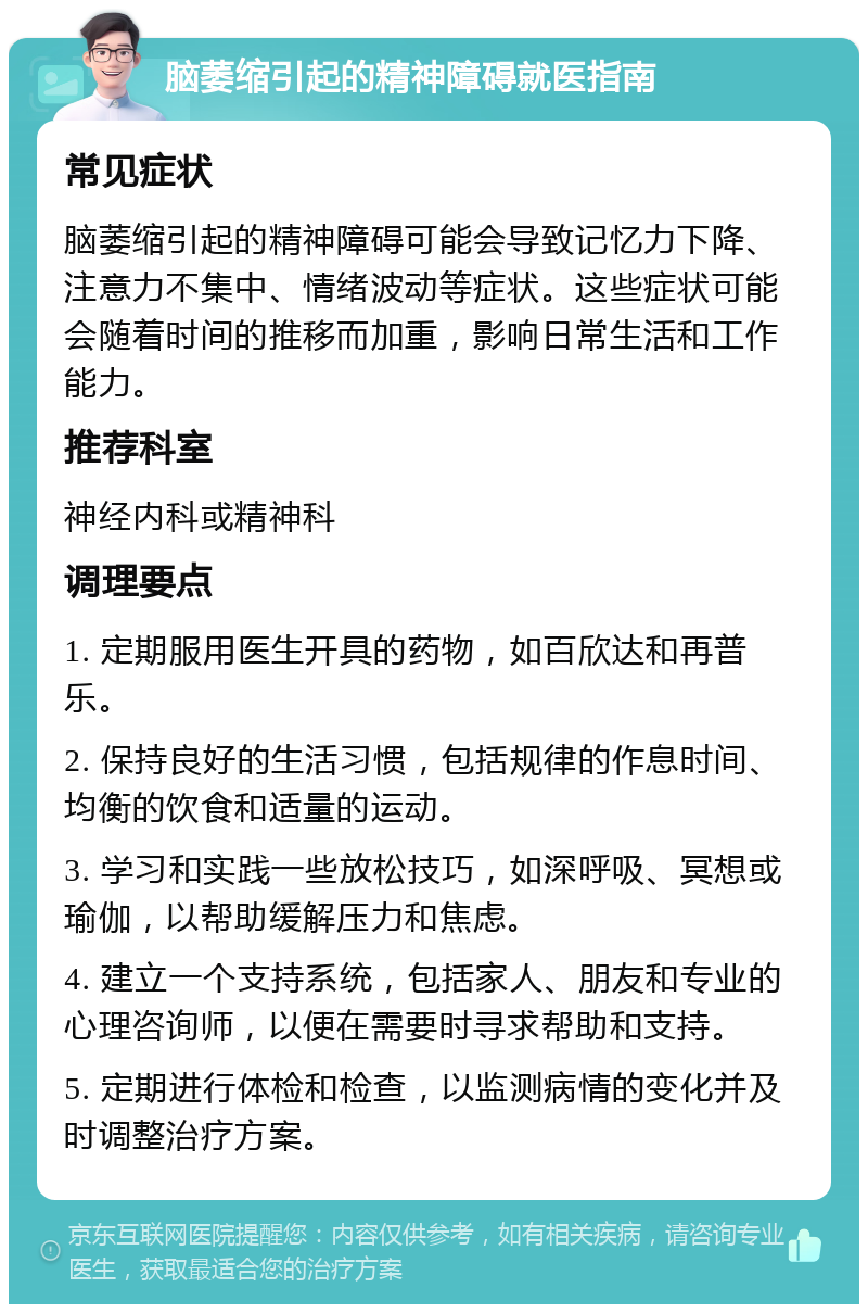 脑萎缩引起的精神障碍就医指南 常见症状 脑萎缩引起的精神障碍可能会导致记忆力下降、注意力不集中、情绪波动等症状。这些症状可能会随着时间的推移而加重，影响日常生活和工作能力。 推荐科室 神经内科或精神科 调理要点 1. 定期服用医生开具的药物，如百欣达和再普乐。 2. 保持良好的生活习惯，包括规律的作息时间、均衡的饮食和适量的运动。 3. 学习和实践一些放松技巧，如深呼吸、冥想或瑜伽，以帮助缓解压力和焦虑。 4. 建立一个支持系统，包括家人、朋友和专业的心理咨询师，以便在需要时寻求帮助和支持。 5. 定期进行体检和检查，以监测病情的变化并及时调整治疗方案。