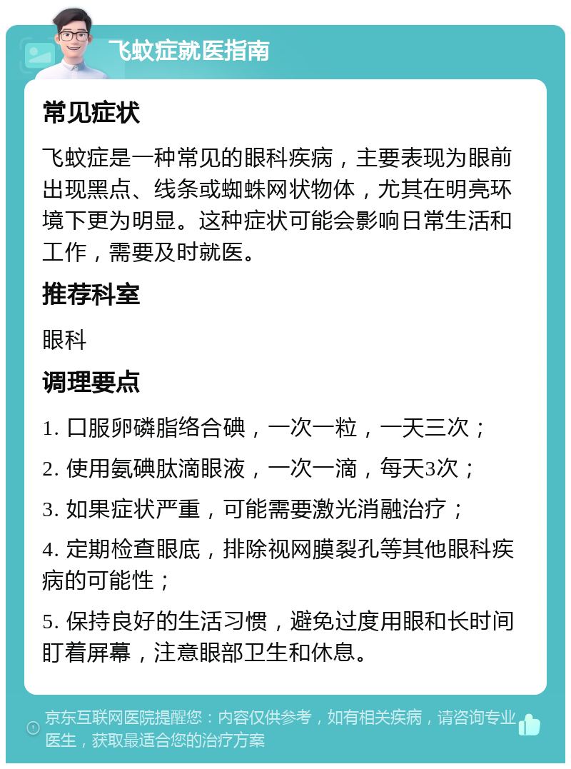 飞蚊症就医指南 常见症状 飞蚊症是一种常见的眼科疾病，主要表现为眼前出现黑点、线条或蜘蛛网状物体，尤其在明亮环境下更为明显。这种症状可能会影响日常生活和工作，需要及时就医。 推荐科室 眼科 调理要点 1. 口服卵磷脂络合碘，一次一粒，一天三次； 2. 使用氨碘肽滴眼液，一次一滴，每天3次； 3. 如果症状严重，可能需要激光消融治疗； 4. 定期检查眼底，排除视网膜裂孔等其他眼科疾病的可能性； 5. 保持良好的生活习惯，避免过度用眼和长时间盯着屏幕，注意眼部卫生和休息。