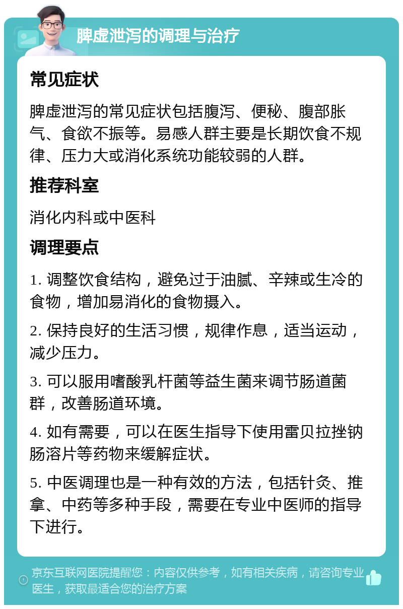 脾虚泄泻的调理与治疗 常见症状 脾虚泄泻的常见症状包括腹泻、便秘、腹部胀气、食欲不振等。易感人群主要是长期饮食不规律、压力大或消化系统功能较弱的人群。 推荐科室 消化内科或中医科 调理要点 1. 调整饮食结构，避免过于油腻、辛辣或生冷的食物，增加易消化的食物摄入。 2. 保持良好的生活习惯，规律作息，适当运动，减少压力。 3. 可以服用嗜酸乳杆菌等益生菌来调节肠道菌群，改善肠道环境。 4. 如有需要，可以在医生指导下使用雷贝拉挫钠肠溶片等药物来缓解症状。 5. 中医调理也是一种有效的方法，包括针灸、推拿、中药等多种手段，需要在专业中医师的指导下进行。