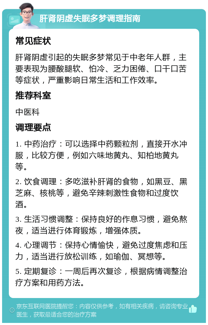 肝肾阴虚失眠多梦调理指南 常见症状 肝肾阴虚引起的失眠多梦常见于中老年人群，主要表现为腰酸腿软、怕冷、乏力困倦、口干口苦等症状，严重影响日常生活和工作效率。 推荐科室 中医科 调理要点 1. 中药治疗：可以选择中药颗粒剂，直接开水冲服，比较方便，例如六味地黄丸、知柏地黄丸等。 2. 饮食调理：多吃滋补肝肾的食物，如黑豆、黑芝麻、核桃等，避免辛辣刺激性食物和过度饮酒。 3. 生活习惯调整：保持良好的作息习惯，避免熬夜，适当进行体育锻炼，增强体质。 4. 心理调节：保持心情愉快，避免过度焦虑和压力，适当进行放松训练，如瑜伽、冥想等。 5. 定期复诊：一周后再次复诊，根据病情调整治疗方案和用药方法。