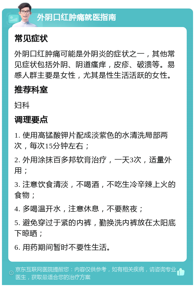 外阴口红肿痛就医指南 常见症状 外阴口红肿痛可能是外阴炎的症状之一，其他常见症状包括外阴、阴道瘙痒，皮疹、破溃等。易感人群主要是女性，尤其是性生活活跃的女性。 推荐科室 妇科 调理要点 1. 使用高锰酸钾片配成淡紫色的水清洗局部两次，每次15分钟左右； 2. 外用涂抹百多邦软膏治疗，一天3次，适量外用； 3. 注意饮食清淡，不喝酒，不吃生冷辛辣上火的食物； 4. 多喝温开水，注意休息，不要熬夜； 5. 避免穿过于紧的内裤，勤换洗内裤放在太阳底下晾晒； 6. 用药期间暂时不要性生活。