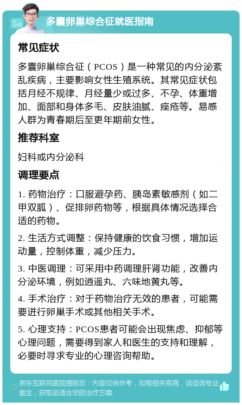 多囊卵巢综合征就医指南 常见症状 多囊卵巢综合征（PCOS）是一种常见的内分泌紊乱疾病，主要影响女性生殖系统。其常见症状包括月经不规律、月经量少或过多、不孕、体重增加、面部和身体多毛、皮肤油腻、痤疮等。易感人群为青春期后至更年期前女性。 推荐科室 妇科或内分泌科 调理要点 1. 药物治疗：口服避孕药、胰岛素敏感剂（如二甲双胍）、促排卵药物等，根据具体情况选择合适的药物。 2. 生活方式调整：保持健康的饮食习惯，增加运动量，控制体重，减少压力。 3. 中医调理：可采用中药调理肝肾功能，改善内分泌环境，例如逍遥丸、六味地黄丸等。 4. 手术治疗：对于药物治疗无效的患者，可能需要进行卵巢手术或其他相关手术。 5. 心理支持：PCOS患者可能会出现焦虑、抑郁等心理问题，需要得到家人和医生的支持和理解，必要时寻求专业的心理咨询帮助。