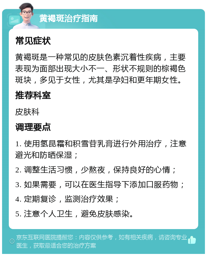 黄褐斑治疗指南 常见症状 黄褐斑是一种常见的皮肤色素沉着性疾病，主要表现为面部出现大小不一、形状不规则的棕褐色斑块，多见于女性，尤其是孕妇和更年期女性。 推荐科室 皮肤科 调理要点 1. 使用氢昆霜和积雪苷乳膏进行外用治疗，注意避光和防晒保湿； 2. 调整生活习惯，少熬夜，保持良好的心情； 3. 如果需要，可以在医生指导下添加口服药物； 4. 定期复诊，监测治疗效果； 5. 注意个人卫生，避免皮肤感染。