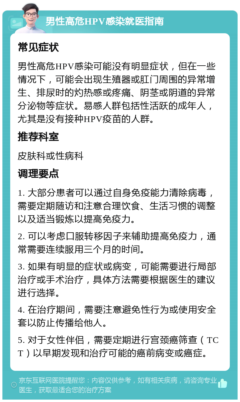 男性高危HPV感染就医指南 常见症状 男性高危HPV感染可能没有明显症状，但在一些情况下，可能会出现生殖器或肛门周围的异常增生、排尿时的灼热感或疼痛、阴茎或阴道的异常分泌物等症状。易感人群包括性活跃的成年人，尤其是没有接种HPV疫苗的人群。 推荐科室 皮肤科或性病科 调理要点 1. 大部分患者可以通过自身免疫能力清除病毒，需要定期随访和注意合理饮食、生活习惯的调整以及适当锻炼以提高免疫力。 2. 可以考虑口服转移因子来辅助提高免疫力，通常需要连续服用三个月的时间。 3. 如果有明显的症状或病变，可能需要进行局部治疗或手术治疗，具体方法需要根据医生的建议进行选择。 4. 在治疗期间，需要注意避免性行为或使用安全套以防止传播给他人。 5. 对于女性伴侣，需要定期进行宫颈癌筛查（TCT）以早期发现和治疗可能的癌前病变或癌症。