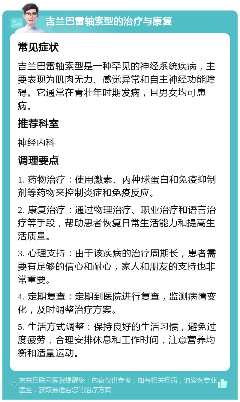 吉兰巴雷轴索型的治疗与康复 常见症状 吉兰巴雷轴索型是一种罕见的神经系统疾病，主要表现为肌肉无力、感觉异常和自主神经功能障碍。它通常在青壮年时期发病，且男女均可患病。 推荐科室 神经内科 调理要点 1. 药物治疗：使用激素、丙种球蛋白和免疫抑制剂等药物来控制炎症和免疫反应。 2. 康复治疗：通过物理治疗、职业治疗和语言治疗等手段，帮助患者恢复日常生活能力和提高生活质量。 3. 心理支持：由于该疾病的治疗周期长，患者需要有足够的信心和耐心，家人和朋友的支持也非常重要。 4. 定期复查：定期到医院进行复查，监测病情变化，及时调整治疗方案。 5. 生活方式调整：保持良好的生活习惯，避免过度疲劳，合理安排休息和工作时间，注意营养均衡和适量运动。