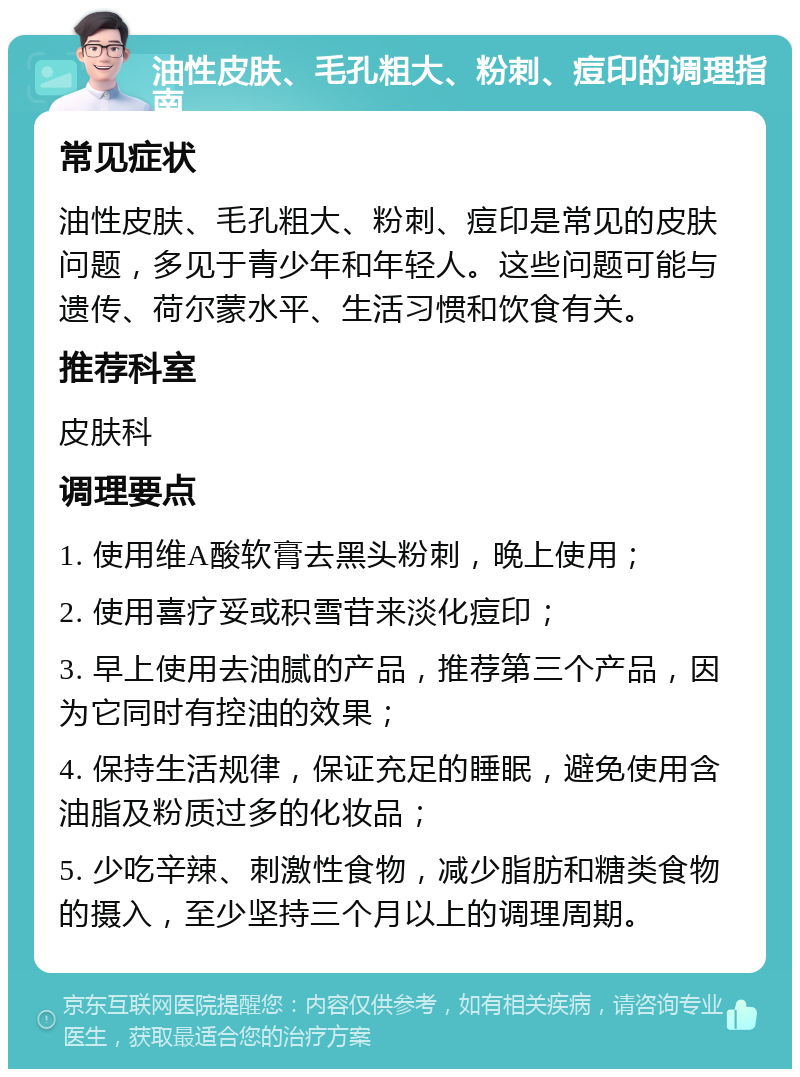 油性皮肤、毛孔粗大、粉刺、痘印的调理指南 常见症状 油性皮肤、毛孔粗大、粉刺、痘印是常见的皮肤问题，多见于青少年和年轻人。这些问题可能与遗传、荷尔蒙水平、生活习惯和饮食有关。 推荐科室 皮肤科 调理要点 1. 使用维A酸软膏去黑头粉刺，晚上使用； 2. 使用喜疗妥或积雪苷来淡化痘印； 3. 早上使用去油腻的产品，推荐第三个产品，因为它同时有控油的效果； 4. 保持生活规律，保证充足的睡眠，避免使用含油脂及粉质过多的化妆品； 5. 少吃辛辣、刺激性食物，减少脂肪和糖类食物的摄入，至少坚持三个月以上的调理周期。