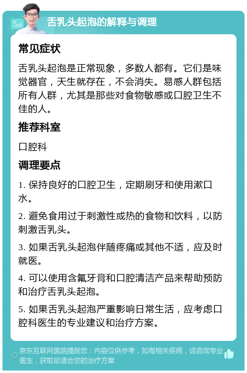 舌乳头起泡的解释与调理 常见症状 舌乳头起泡是正常现象，多数人都有。它们是味觉器官，天生就存在，不会消失。易感人群包括所有人群，尤其是那些对食物敏感或口腔卫生不佳的人。 推荐科室 口腔科 调理要点 1. 保持良好的口腔卫生，定期刷牙和使用漱口水。 2. 避免食用过于刺激性或热的食物和饮料，以防刺激舌乳头。 3. 如果舌乳头起泡伴随疼痛或其他不适，应及时就医。 4. 可以使用含氟牙膏和口腔清洁产品来帮助预防和治疗舌乳头起泡。 5. 如果舌乳头起泡严重影响日常生活，应考虑口腔科医生的专业建议和治疗方案。