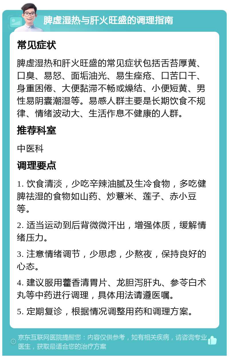 脾虚湿热与肝火旺盛的调理指南 常见症状 脾虚湿热和肝火旺盛的常见症状包括舌苔厚黄、口臭、易怒、面垢油光、易生痤疮、口苦口干、身重困倦、大便黏滞不畅或燥结、小便短黄、男性易阴囊潮湿等。易感人群主要是长期饮食不规律、情绪波动大、生活作息不健康的人群。 推荐科室 中医科 调理要点 1. 饮食清淡，少吃辛辣油腻及生冷食物，多吃健脾祛湿的食物如山药、炒薏米、莲子、赤小豆等。 2. 适当运动到后背微微汗出，增强体质，缓解情绪压力。 3. 注意情绪调节，少思虑，少熬夜，保持良好的心态。 4. 建议服用藿香清胃片、龙胆泻肝丸、参苓白术丸等中药进行调理，具体用法请遵医嘱。 5. 定期复诊，根据情况调整用药和调理方案。