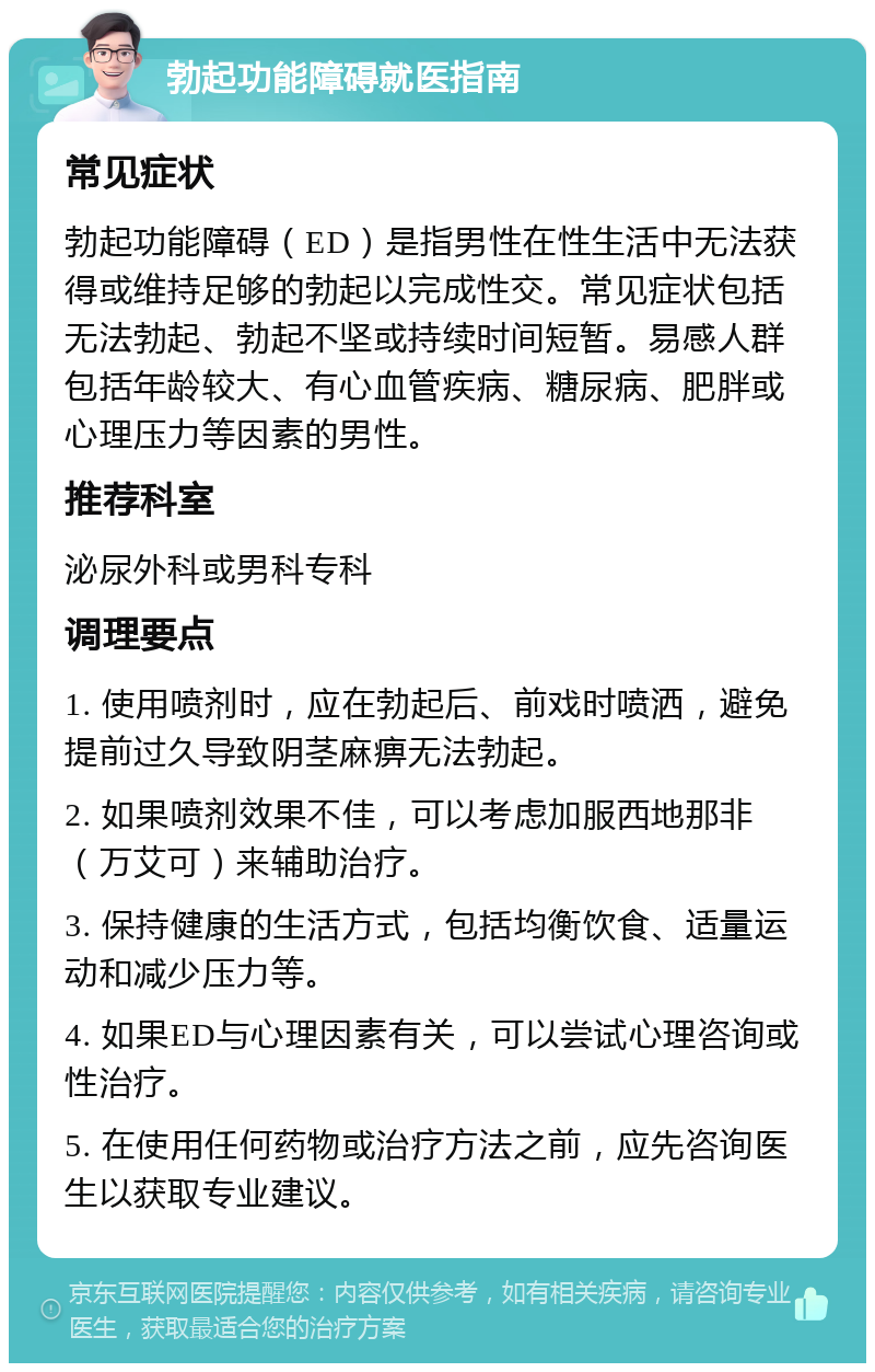 勃起功能障碍就医指南 常见症状 勃起功能障碍（ED）是指男性在性生活中无法获得或维持足够的勃起以完成性交。常见症状包括无法勃起、勃起不坚或持续时间短暂。易感人群包括年龄较大、有心血管疾病、糖尿病、肥胖或心理压力等因素的男性。 推荐科室 泌尿外科或男科专科 调理要点 1. 使用喷剂时，应在勃起后、前戏时喷洒，避免提前过久导致阴茎麻痹无法勃起。 2. 如果喷剂效果不佳，可以考虑加服西地那非（万艾可）来辅助治疗。 3. 保持健康的生活方式，包括均衡饮食、适量运动和减少压力等。 4. 如果ED与心理因素有关，可以尝试心理咨询或性治疗。 5. 在使用任何药物或治疗方法之前，应先咨询医生以获取专业建议。