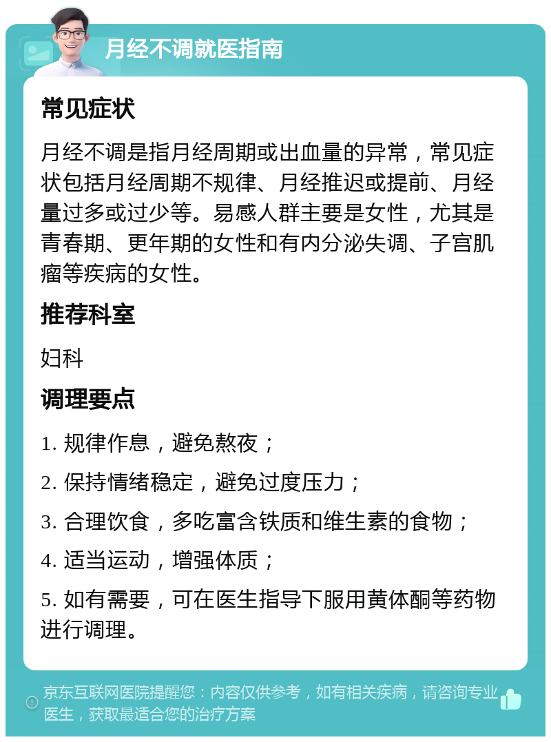 月经不调就医指南 常见症状 月经不调是指月经周期或出血量的异常，常见症状包括月经周期不规律、月经推迟或提前、月经量过多或过少等。易感人群主要是女性，尤其是青春期、更年期的女性和有内分泌失调、子宫肌瘤等疾病的女性。 推荐科室 妇科 调理要点 1. 规律作息，避免熬夜； 2. 保持情绪稳定，避免过度压力； 3. 合理饮食，多吃富含铁质和维生素的食物； 4. 适当运动，增强体质； 5. 如有需要，可在医生指导下服用黄体酮等药物进行调理。