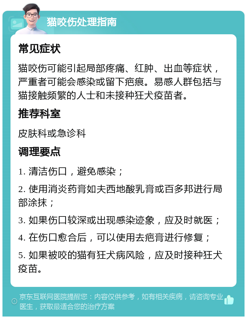 猫咬伤处理指南 常见症状 猫咬伤可能引起局部疼痛、红肿、出血等症状，严重者可能会感染或留下疤痕。易感人群包括与猫接触频繁的人士和未接种狂犬疫苗者。 推荐科室 皮肤科或急诊科 调理要点 1. 清洁伤口，避免感染； 2. 使用消炎药膏如夫西地酸乳膏或百多邦进行局部涂抹； 3. 如果伤口较深或出现感染迹象，应及时就医； 4. 在伤口愈合后，可以使用去疤膏进行修复； 5. 如果被咬的猫有狂犬病风险，应及时接种狂犬疫苗。