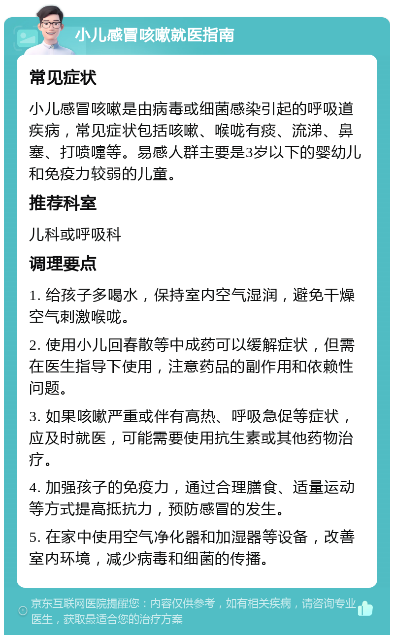 小儿感冒咳嗽就医指南 常见症状 小儿感冒咳嗽是由病毒或细菌感染引起的呼吸道疾病，常见症状包括咳嗽、喉咙有痰、流涕、鼻塞、打喷嚏等。易感人群主要是3岁以下的婴幼儿和免疫力较弱的儿童。 推荐科室 儿科或呼吸科 调理要点 1. 给孩子多喝水，保持室内空气湿润，避免干燥空气刺激喉咙。 2. 使用小儿回春散等中成药可以缓解症状，但需在医生指导下使用，注意药品的副作用和依赖性问题。 3. 如果咳嗽严重或伴有高热、呼吸急促等症状，应及时就医，可能需要使用抗生素或其他药物治疗。 4. 加强孩子的免疫力，通过合理膳食、适量运动等方式提高抵抗力，预防感冒的发生。 5. 在家中使用空气净化器和加湿器等设备，改善室内环境，减少病毒和细菌的传播。