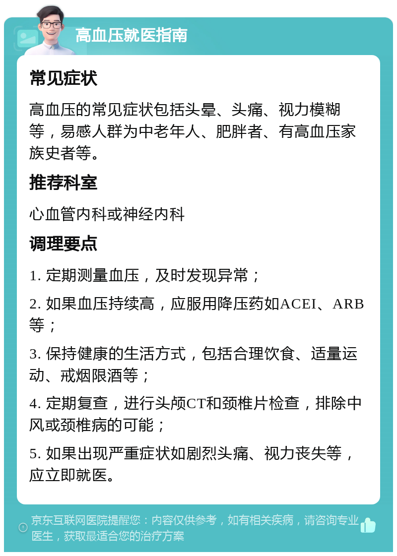 高血压就医指南 常见症状 高血压的常见症状包括头晕、头痛、视力模糊等，易感人群为中老年人、肥胖者、有高血压家族史者等。 推荐科室 心血管内科或神经内科 调理要点 1. 定期测量血压，及时发现异常； 2. 如果血压持续高，应服用降压药如ACEI、ARB等； 3. 保持健康的生活方式，包括合理饮食、适量运动、戒烟限酒等； 4. 定期复查，进行头颅CT和颈椎片检查，排除中风或颈椎病的可能； 5. 如果出现严重症状如剧烈头痛、视力丧失等，应立即就医。