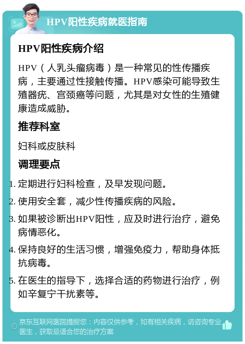 HPV阳性疾病就医指南 HPV阳性疾病介绍 HPV（人乳头瘤病毒）是一种常见的性传播疾病，主要通过性接触传播。HPV感染可能导致生殖器疣、宫颈癌等问题，尤其是对女性的生殖健康造成威胁。 推荐科室 妇科或皮肤科 调理要点 定期进行妇科检查，及早发现问题。 使用安全套，减少性传播疾病的风险。 如果被诊断出HPV阳性，应及时进行治疗，避免病情恶化。 保持良好的生活习惯，增强免疫力，帮助身体抵抗病毒。 在医生的指导下，选择合适的药物进行治疗，例如辛复宁干扰素等。