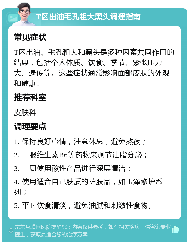 T区出油毛孔粗大黑头调理指南 常见症状 T区出油、毛孔粗大和黑头是多种因素共同作用的结果，包括个人体质、饮食、季节、紧张压力大、遗传等。这些症状通常影响面部皮肤的外观和健康。 推荐科室 皮肤科 调理要点 1. 保持良好心情，注意休息，避免熬夜； 2. 口服维生素B6等药物来调节油脂分泌； 3. 一周使用酸性产品进行深层清洁； 4. 使用适合自己肤质的护肤品，如玉泽修护系列； 5. 平时饮食清淡，避免油腻和刺激性食物。