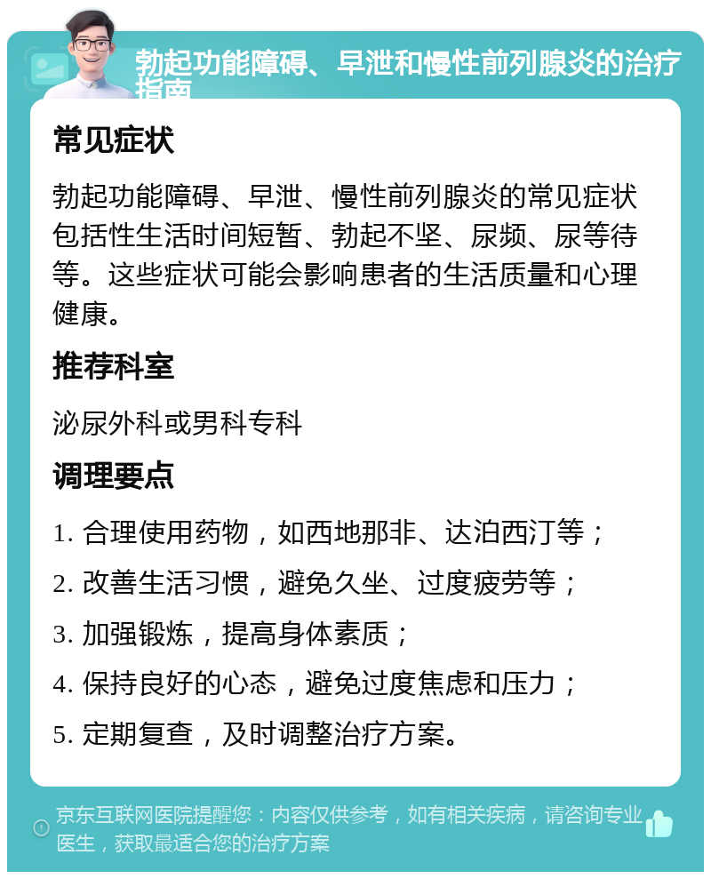 勃起功能障碍、早泄和慢性前列腺炎的治疗指南 常见症状 勃起功能障碍、早泄、慢性前列腺炎的常见症状包括性生活时间短暂、勃起不坚、尿频、尿等待等。这些症状可能会影响患者的生活质量和心理健康。 推荐科室 泌尿外科或男科专科 调理要点 1. 合理使用药物，如西地那非、达泊西汀等； 2. 改善生活习惯，避免久坐、过度疲劳等； 3. 加强锻炼，提高身体素质； 4. 保持良好的心态，避免过度焦虑和压力； 5. 定期复查，及时调整治疗方案。