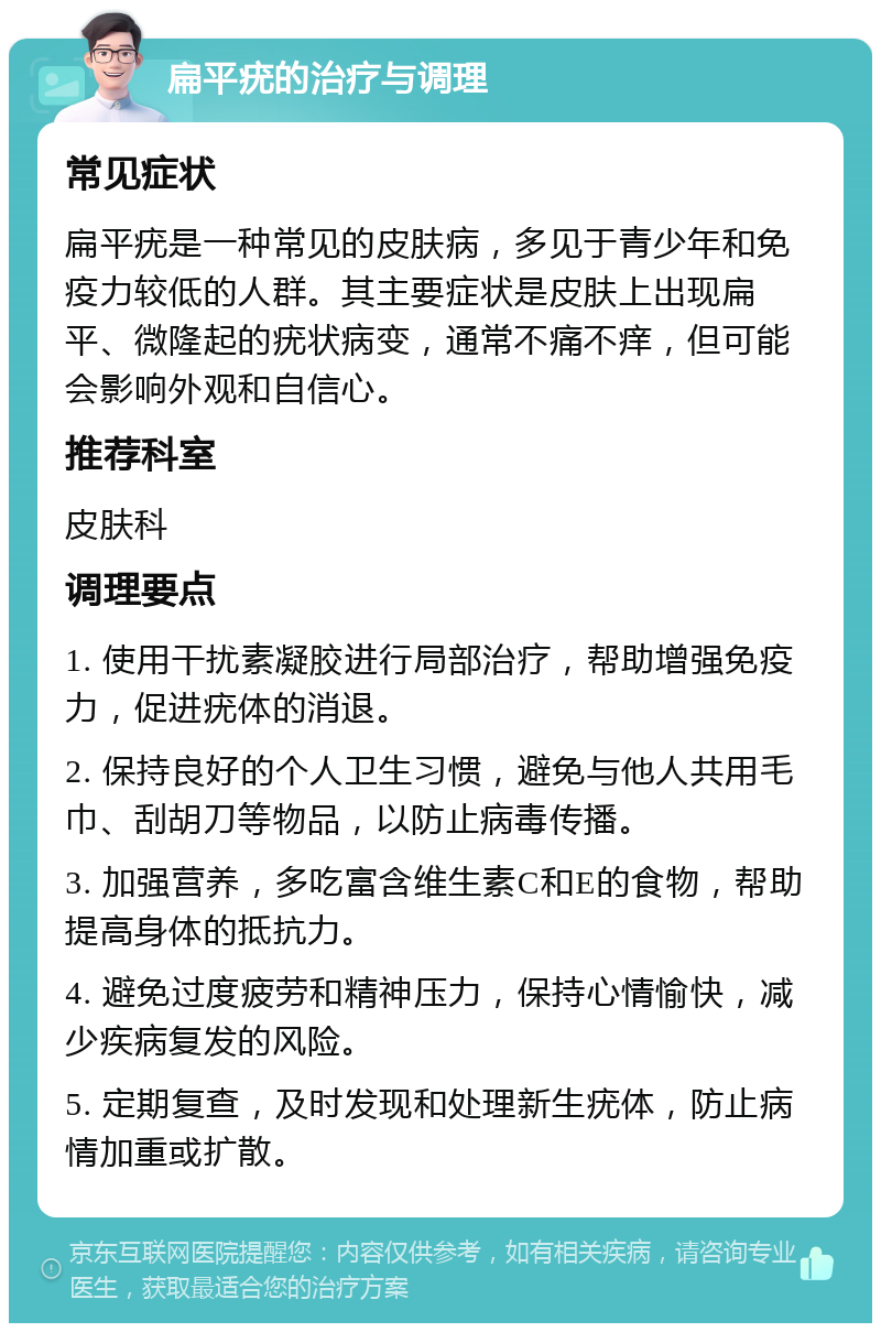 扁平疣的治疗与调理 常见症状 扁平疣是一种常见的皮肤病，多见于青少年和免疫力较低的人群。其主要症状是皮肤上出现扁平、微隆起的疣状病变，通常不痛不痒，但可能会影响外观和自信心。 推荐科室 皮肤科 调理要点 1. 使用干扰素凝胶进行局部治疗，帮助增强免疫力，促进疣体的消退。 2. 保持良好的个人卫生习惯，避免与他人共用毛巾、刮胡刀等物品，以防止病毒传播。 3. 加强营养，多吃富含维生素C和E的食物，帮助提高身体的抵抗力。 4. 避免过度疲劳和精神压力，保持心情愉快，减少疾病复发的风险。 5. 定期复查，及时发现和处理新生疣体，防止病情加重或扩散。